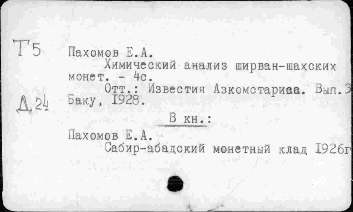 ﻿Т5
ДЙ
Пахомов Е.А.
Химический анализ ширван-шахских монет. - 4с.
Отт.: Известия Азкомстариаа. Вып. Баку, 1928.
В кн. :
Пахомов Е.А.
Оабир-абадский монетный клад 1926